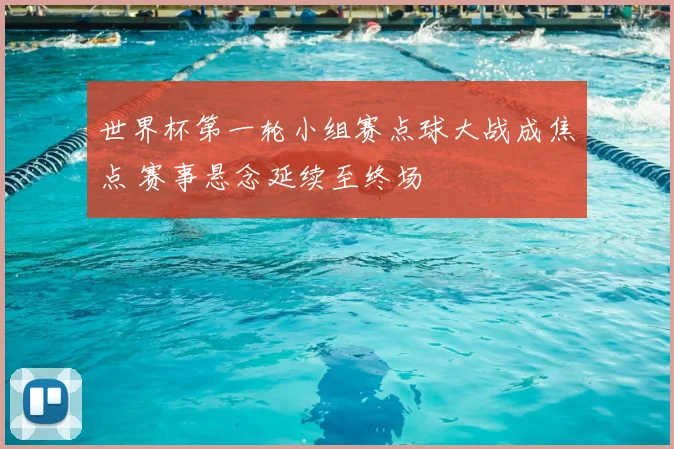 世界杯第一轮小组赛点球大战成焦点 赛事悬念延续至终场
