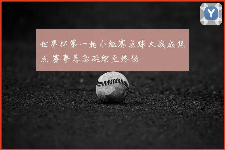 世界杯第一轮小组赛点球大战成焦点 赛事悬念延续至终场