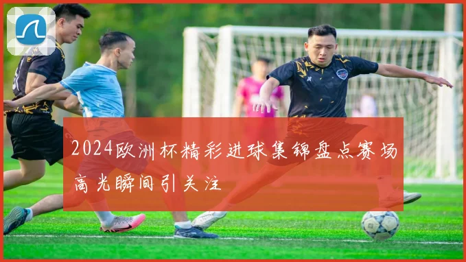 2024欧洲杯精彩进球集锦盘点赛场高光瞬间引关注