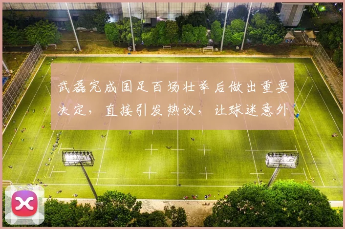武磊完成国足百场壮举后做出重要决定,直接引发热议,让球迷意外_1