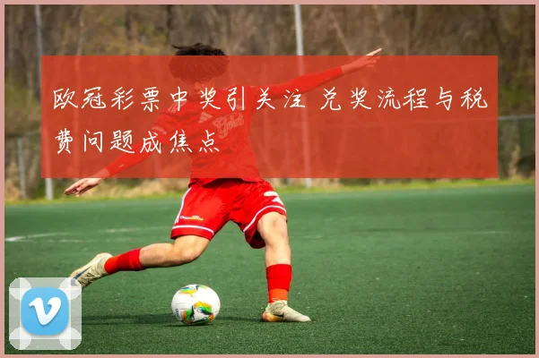 欧冠彩票中奖引关注 兑奖流程与税费问题成焦点