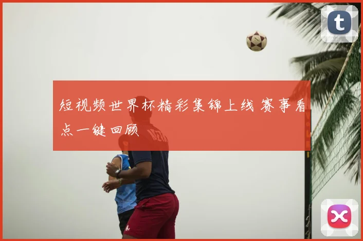 短视频世界杯精彩集锦上线 赛事看点一键回顾