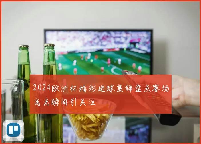 2024欧洲杯精彩进球集锦盘点赛场高光瞬间引关注