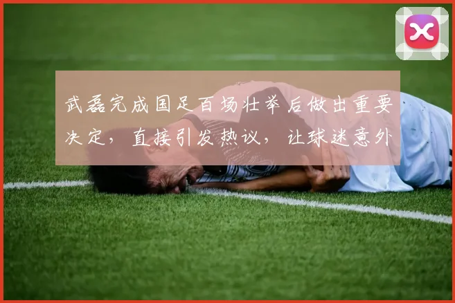 武磊完成国足百场壮举后做出重要决定,直接引发热议,让球迷意外_1