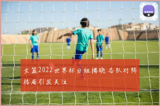 女篮2022世界杯分组揭晓 各队对阵格局引发关注