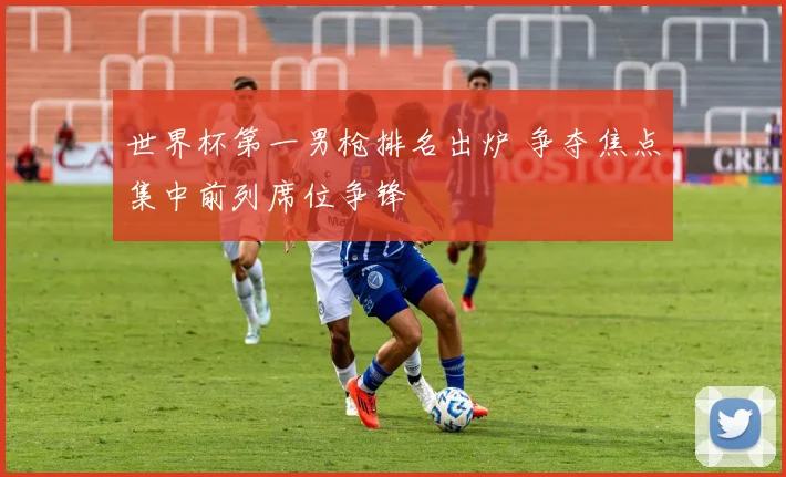 世界杯第一男枪排名出炉 争夺焦点集中前列席位争锋