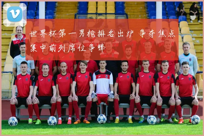 世界杯第一男枪排名出炉 争夺焦点集中前列席位争锋