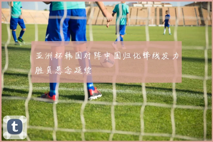 亚洲杯韩国对阵中国归化锋线发力胜负悬念延续