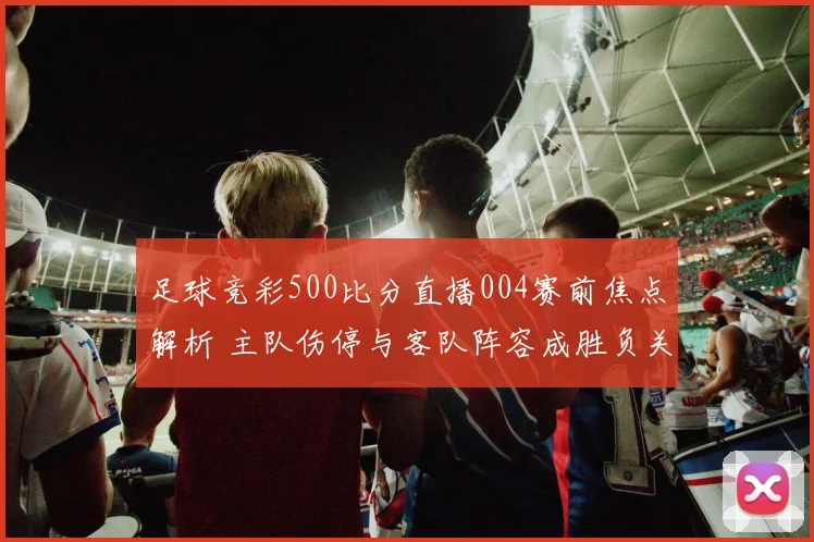 足球竞彩500比分直播004赛前焦点解析 主队伤停与客队阵容成胜负关键