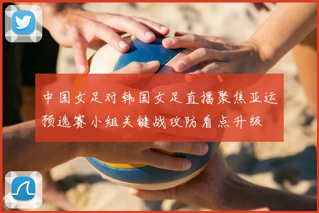 中国女足对韩国女足直播聚焦亚运预选赛小组关键战攻防看点升级