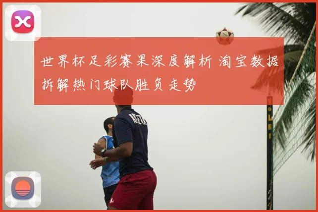 世界杯足彩赛果深度解析 淘宝数据拆解热门球队胜负走势