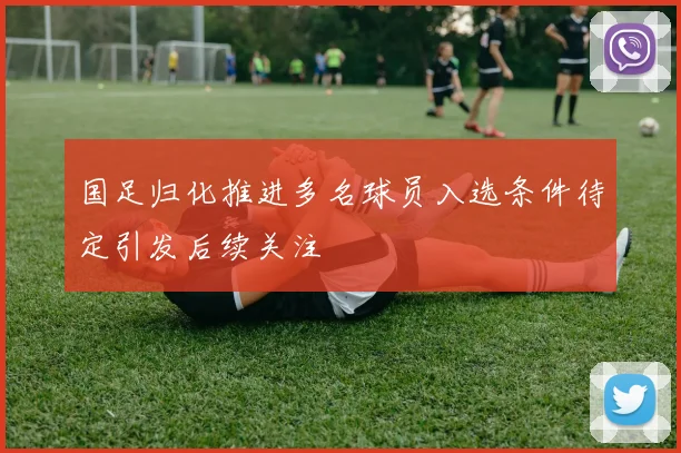 国足归化推进多名球员入选条件待定引发后续关注