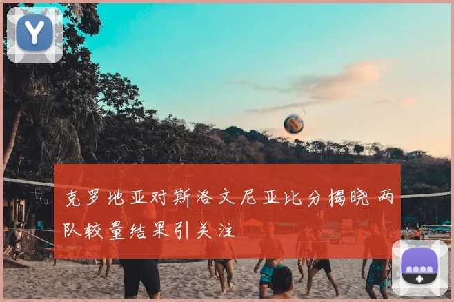 克罗地亚对斯洛文尼亚比分揭晓 两队较量结果引关注