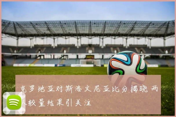 克罗地亚对斯洛文尼亚比分揭晓 两队较量结果引关注