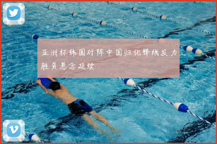 亚洲杯韩国对阵中国归化锋线发力胜负悬念延续