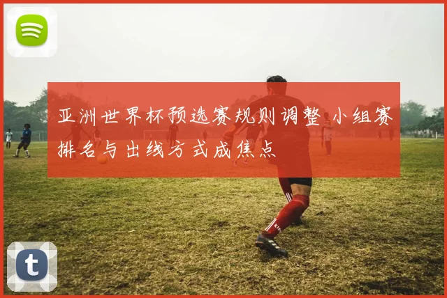 亚洲世界杯预选赛规则调整 小组赛排名与出线方式成焦点