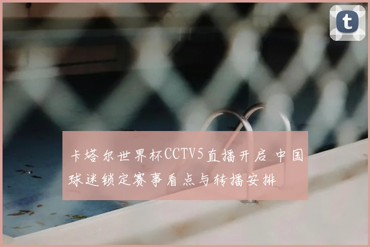 卡塔尔世界杯CCTV5直播开启 中国球迷锁定赛事看点与转播安排