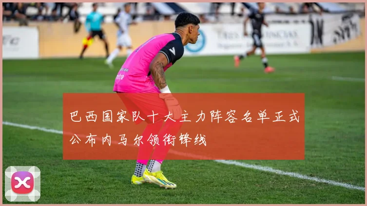 巴西国家队十大主力阵容名单正式公布内马尔领衔锋线