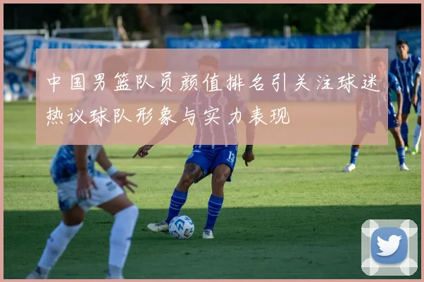 中国男篮队员颜值排名引关注球迷热议球队形象与实力表现