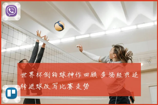 世界杯倒钩球神作回顾 多场经典逆转进球改写比赛走势