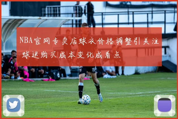 NBA官网专卖店球衣价格调整引关注 球迷购买成本变化成看点