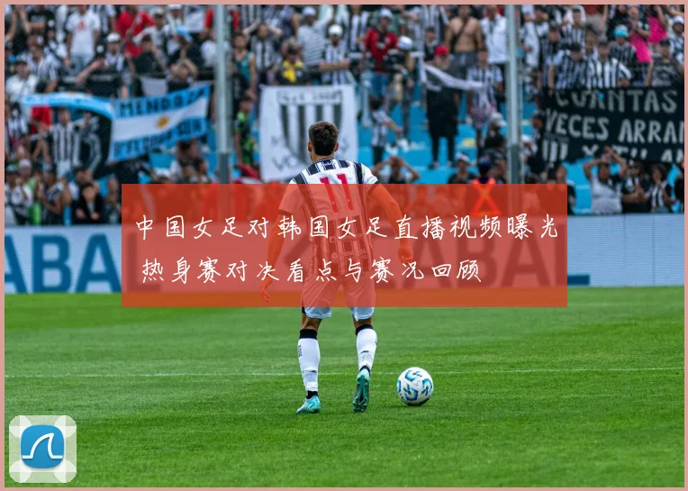 中国女足对韩国女足直播视频曝光 热身赛对决看点与赛况回顾