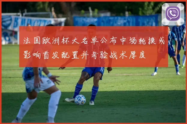 法国欧洲杯大名单公布中场轮换或影响首发配置并考验战术厚度