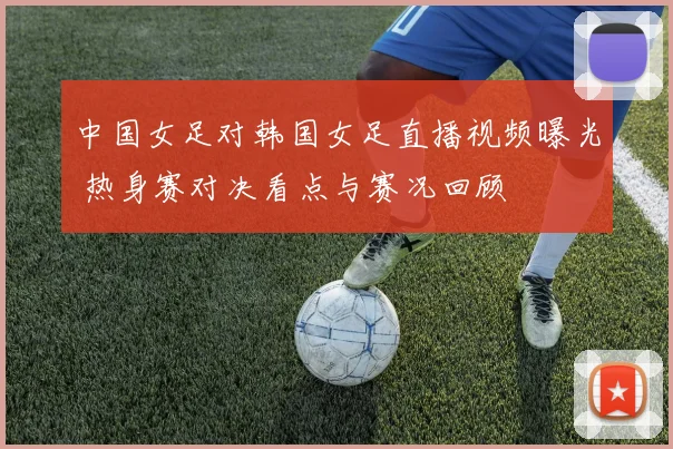 中国女足对韩国女足直播视频曝光 热身赛对决看点与赛况回顾