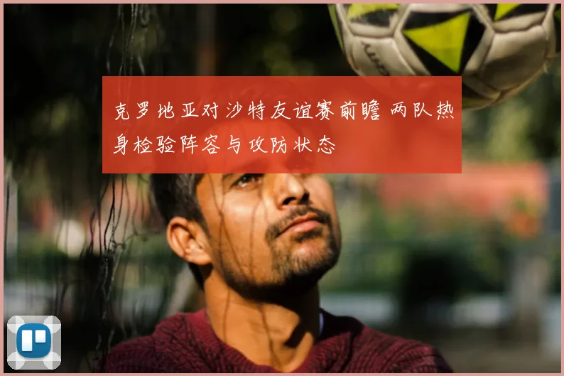 克罗地亚对沙特友谊赛前瞻 两队热身检验阵容与攻防状态