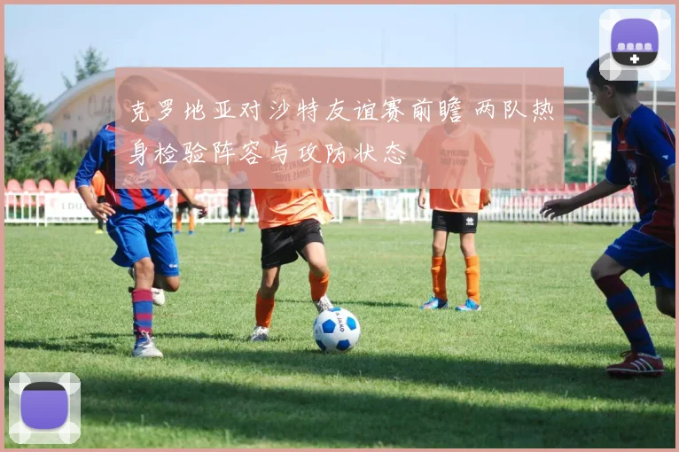 克罗地亚对沙特友谊赛前瞻 两队热身检验阵容与攻防状态