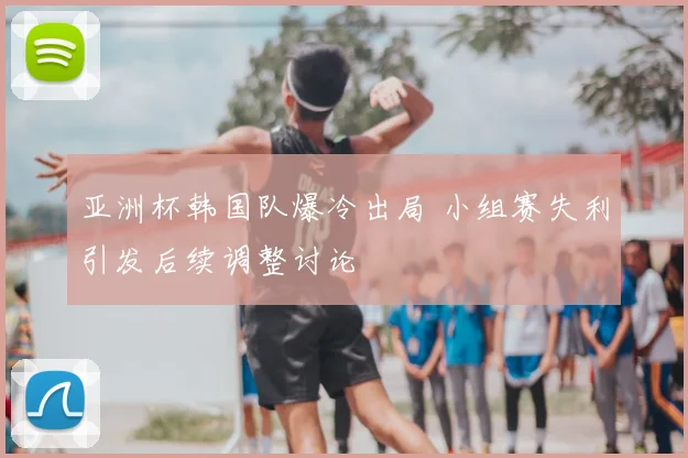 亚洲杯韩国队爆冷出局 小组赛失利引发后续调整讨论