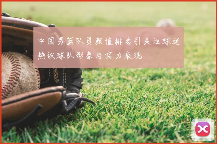 中国男篮队员颜值排名引关注球迷热议球队形象与实力表现