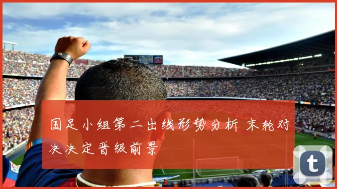国足小组第二出线形势分析 末轮对决决定晋级前景