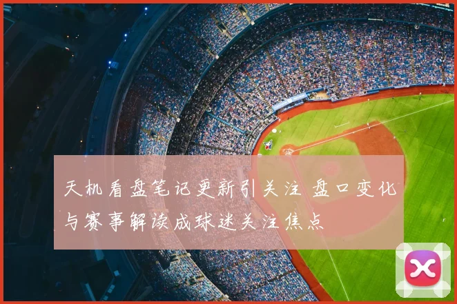 天机看盘笔记更新引关注 盘口变化与赛事解读成球迷关注焦点