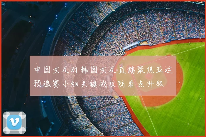 中国女足对韩国女足直播聚焦亚运预选赛小组关键战攻防看点升级