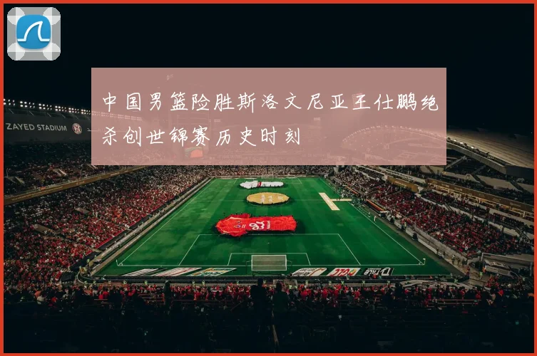 中国男篮险胜斯洛文尼亚王仕鹏绝杀创世锦赛历史时刻
