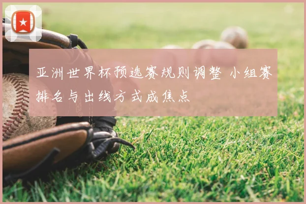 亚洲世界杯预选赛规则调整 小组赛排名与出线方式成焦点