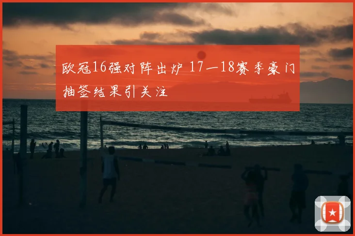 欧冠16强对阵出炉 17一18赛季豪门抽签结果引关注