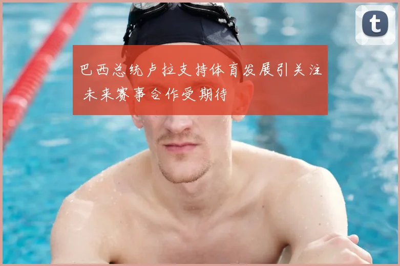 巴西总统卢拉支持体育发展引关注 未来赛事合作受期待