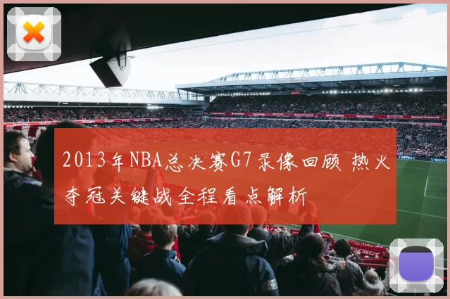 2013年NBA总决赛G7录像回顾 热火夺冠关键战全程看点解析