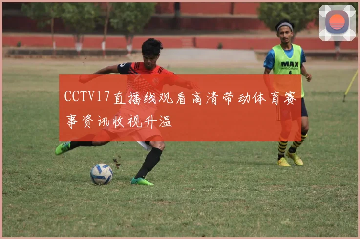 CCTV17直播线观看高清带动体育赛事资讯收视升温