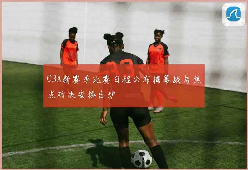 CBA新赛季比赛日程公布揭幕战与焦点对决安排出炉