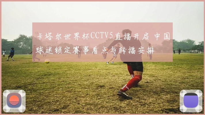 卡塔尔世界杯CCTV5直播开启 中国球迷锁定赛事看点与转播安排